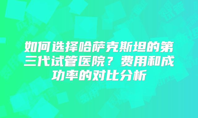 如何选择哈萨克斯坦的第三代试管医院？费用和成功率的对比分析
