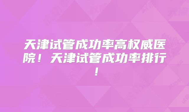 天津试管成功率高权威医院!天津试管成功率排行!