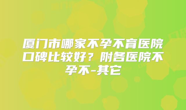厦门市哪家不孕不育医院口碑比较好？附各医院不孕不-其它