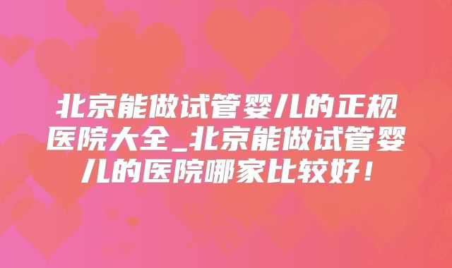 北京能做试管婴儿的正规医院大全_北京能做试管婴儿的医院哪家比较好！