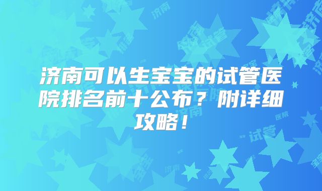 济南可以生宝宝的试管医院排名前十公布?附详细攻略!