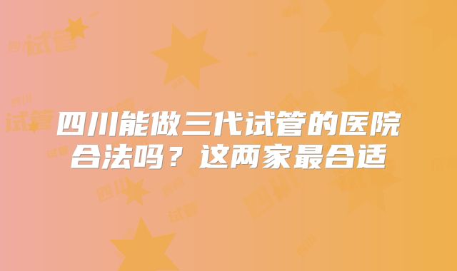 四川能做三代试管的医院合法吗？这两家最合适