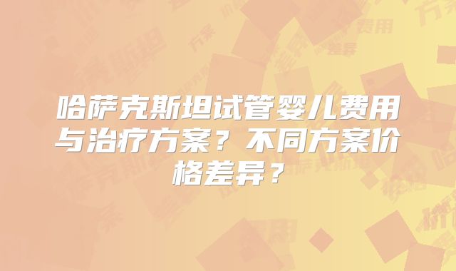 哈萨克斯坦试管婴儿费用与治疗方案？不同方案价格差异？