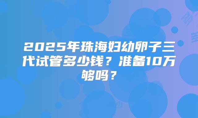 2025年珠海妇幼卵子三代试管多少钱？准备10万够吗？