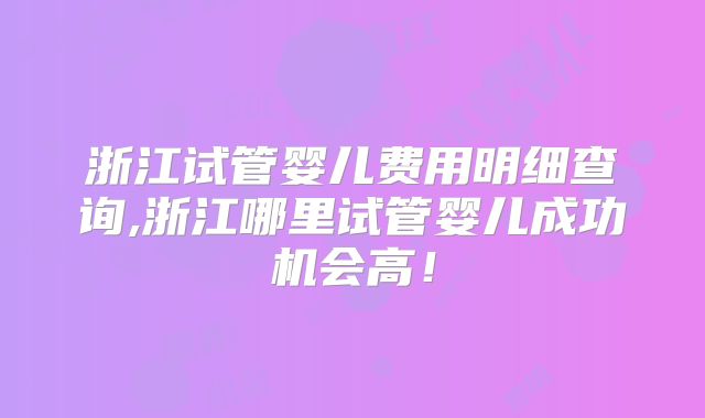 浙江试管婴儿费用明细查询,浙江哪里试管婴儿成功机会高！
