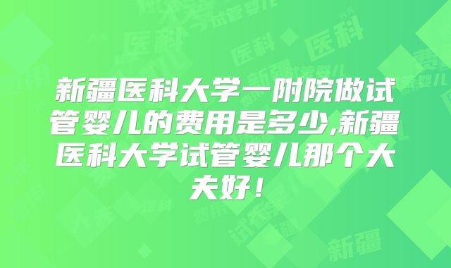 新疆医科大学一附院做试管婴儿的费用是多少,新疆医科大学试管婴儿那个大夫好！
