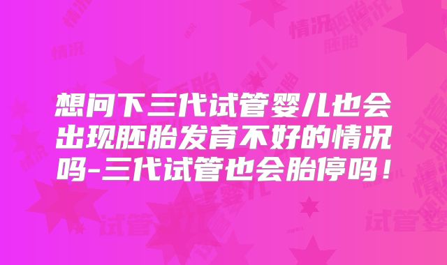 想问下三代试管婴儿也会出现胚胎发育不好的情况吗-三代试管也会胎停吗!