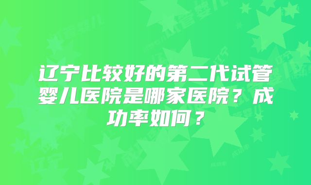 辽宁比较好的第二代试管婴儿医院是哪家医院？成功率如何？