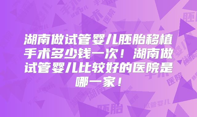湖南做试管婴儿胚胎移植手术多少钱一次！湖南做试管婴儿比较好的医院是哪一家！