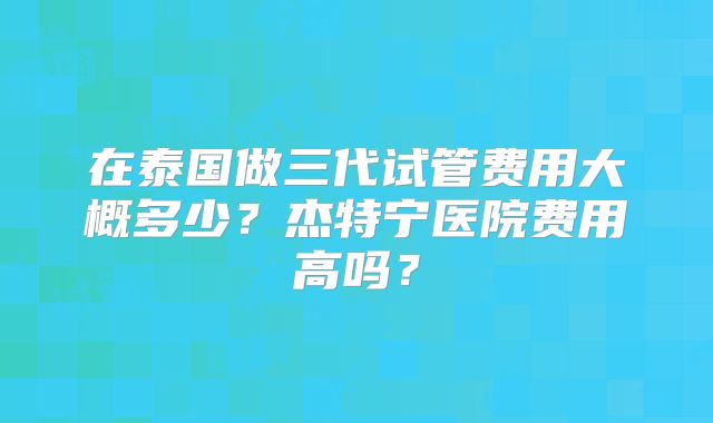 在泰国做三代试管费用大概多少？杰特宁医院费用高吗？