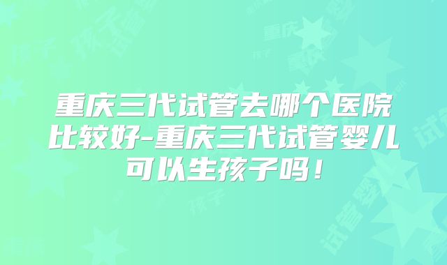重庆三代试管去哪个医院比较好-重庆三代试管婴儿可以生孩子吗！