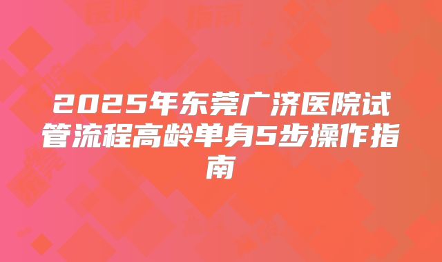 2025年东莞广济医院试管流程高龄单身5步操作指南