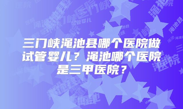 三门峡渑池县哪个医院做试管婴儿？渑池哪个医院是三甲医院？