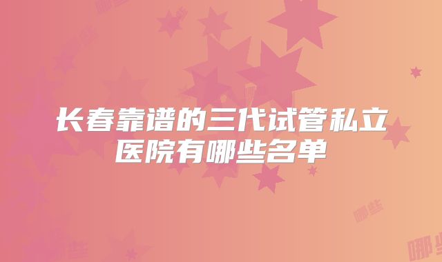 长春靠谱的三代试管私立医院有哪些名单