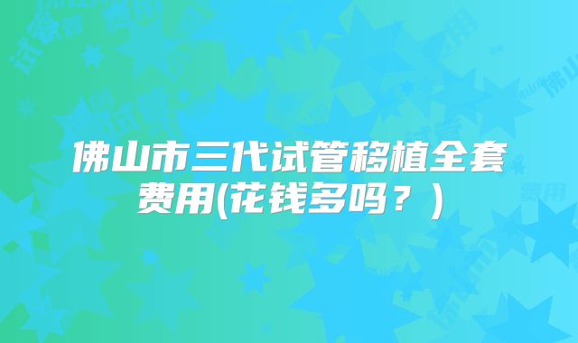 佛山市三代试管移植全套费用(花钱多吗？)
