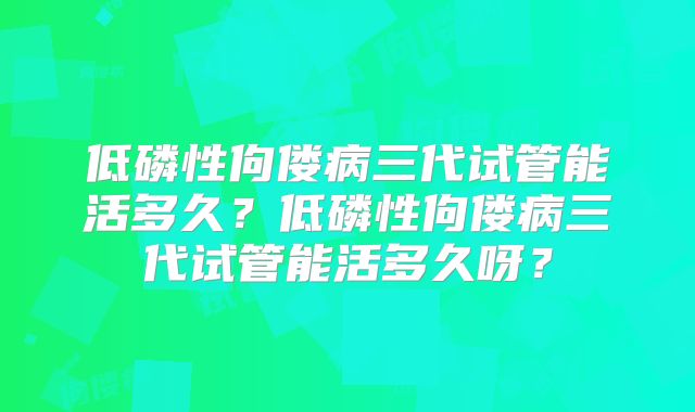 低磷性佝偻病三代试管能活多久？低磷性佝偻病三代试管能活多久呀？