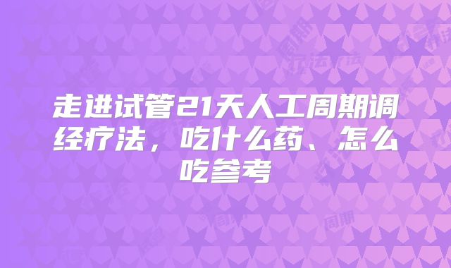 走进试管21天人工周期调经疗法，吃什么药、怎么吃参考