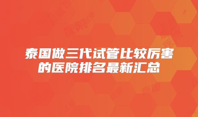 泰国做三代试管比较厉害的医院排名最新汇总