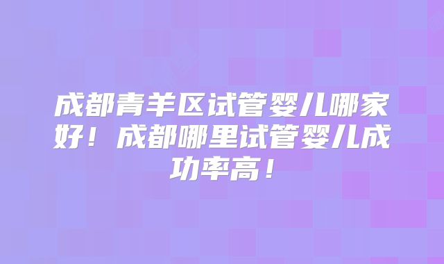 成都青羊区试管婴儿哪家好！成都哪里试管婴儿成功率高！