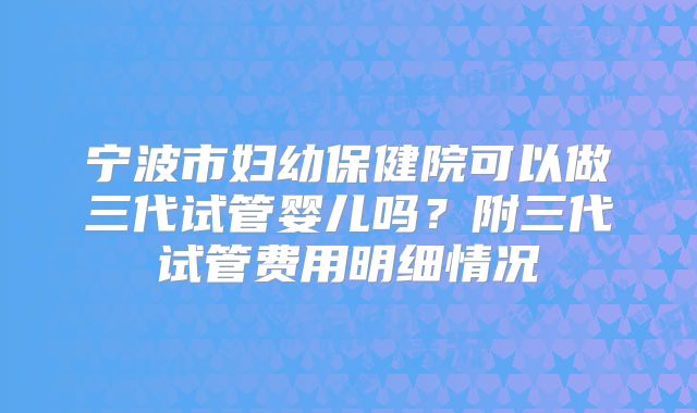 宁波市妇幼保健院可以做三代试管婴儿吗？附三代试管费用明细情况