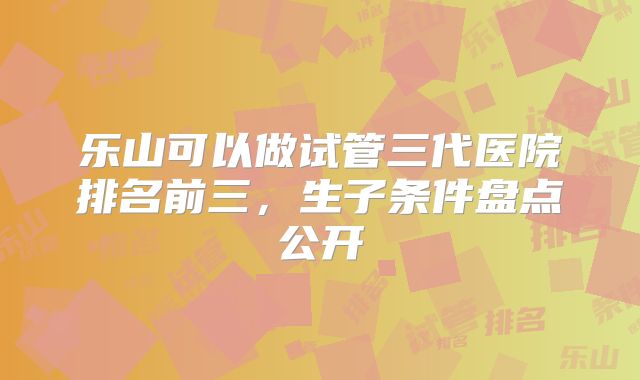乐山可以做试管三代医院排名前三，生子条件盘点公开