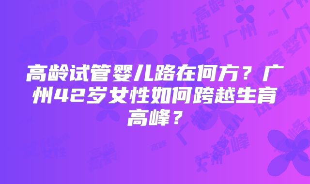 高龄试管婴儿路在何方？广州42岁女性如何跨越生育高峰？