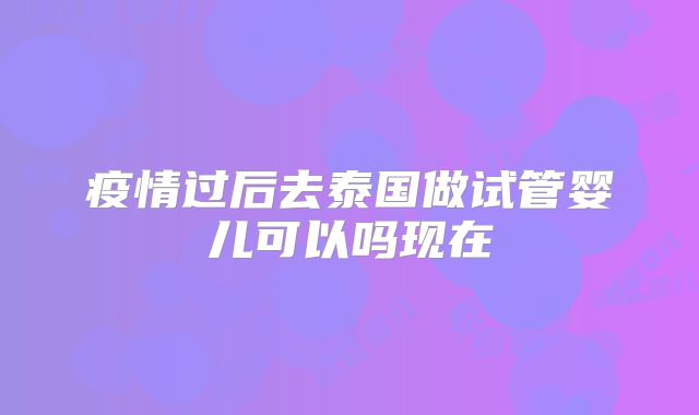 疫情过后去泰国做试管婴儿可以吗现在
