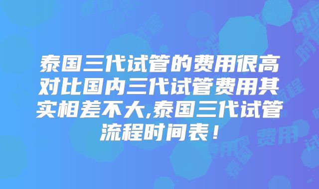 泰国三代试管的费用很高对比国内三代试管费用其实相差不大,泰国三代试管流程时间表！