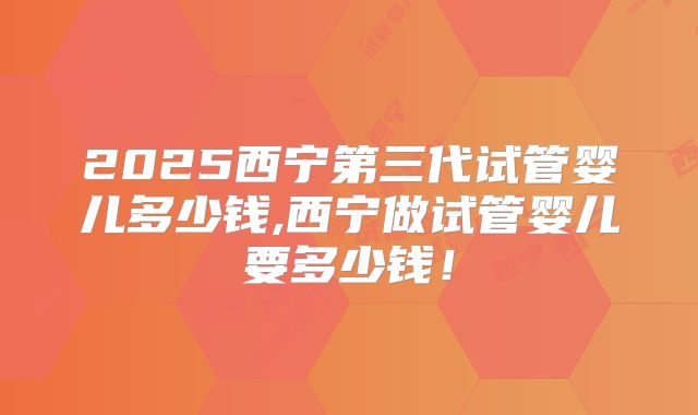 2025西宁第三代试管婴儿多少钱,西宁做试管婴儿要多少钱！