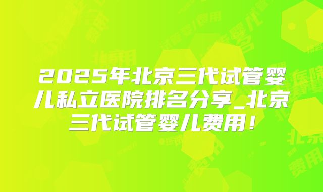 2025年北京三代试管婴儿私立医院排名分享_北京三代试管婴儿费用！