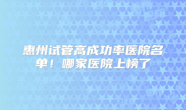 惠州试管高成功率医院名单！哪家医院上榜了