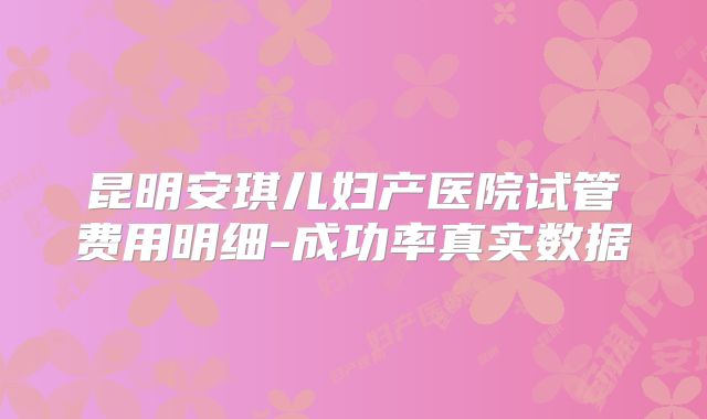 昆明安琪儿妇产医院试管费用明细-成功率真实数据