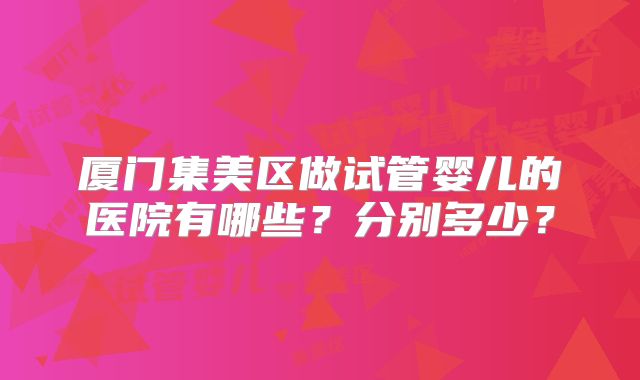 厦门集美区做试管婴儿的医院有哪些?分别多少?