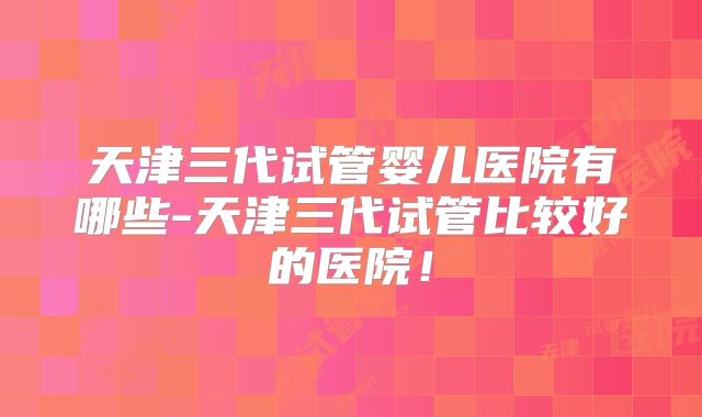 天津三代试管婴儿医院有哪些-天津三代试管比较好的医院!