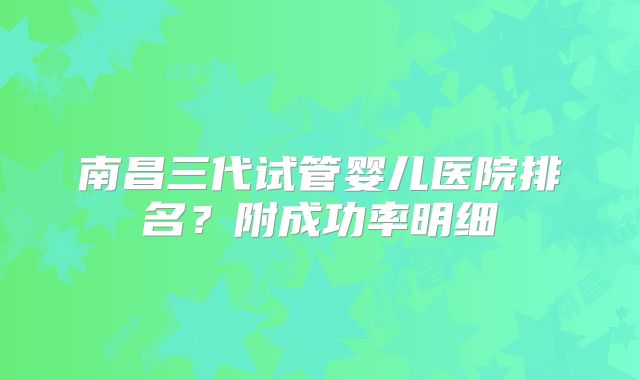 南昌三代试管婴儿医院排名？附成功率明细
