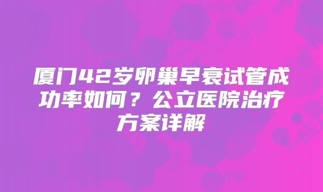 厦门42岁卵巢早衰试管成功率如何？公立医院治疗方案详解