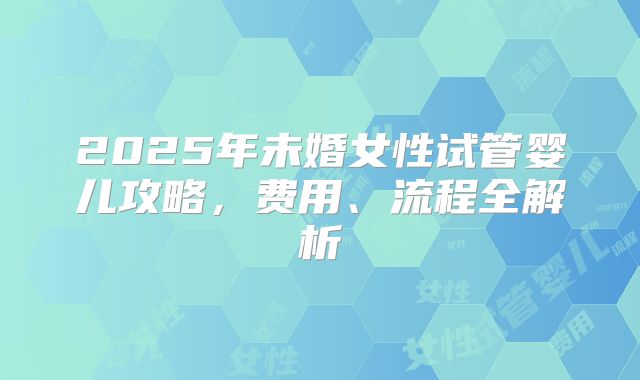 2025年未婚女性试管婴儿攻略，费用、流程全解析