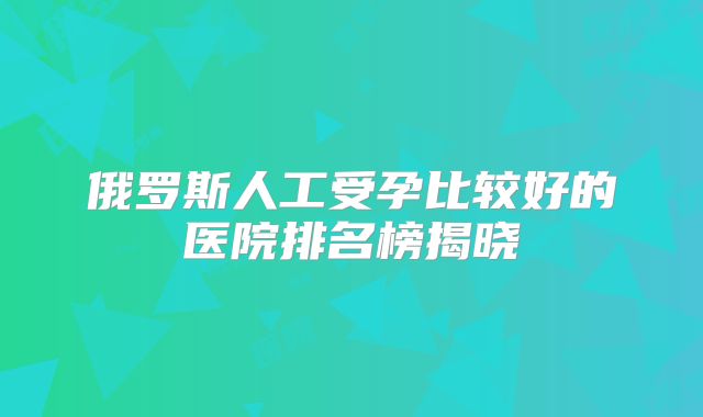 俄罗斯人工受孕比较好的医院排名榜揭晓