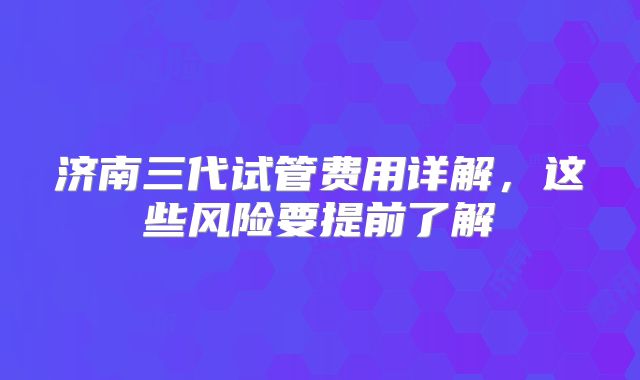济南三代试管费用详解，这些风险要提前了解