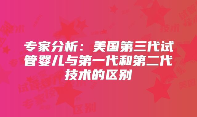 专家分析:美国第三代试管婴儿与第一代和第二代技术的区别