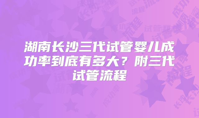 湖南长沙三代试管婴儿成功率到底有多大？附三代试管流程