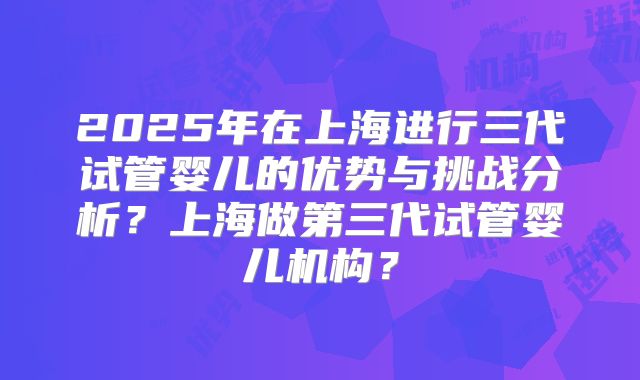 2025年在上海进行三代试管婴儿的优势与挑战分析？上海做第三代试管婴儿机构？