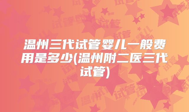 温州三代试管婴儿一般费用是多少(温州附二医三代试管)