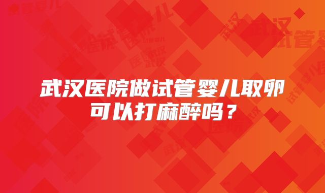 武汉医院做试管婴儿取卵可以打麻醉吗?