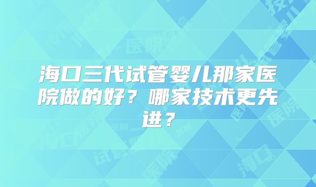 海口三代试管婴儿那家医院做的好？哪家技术更先进？