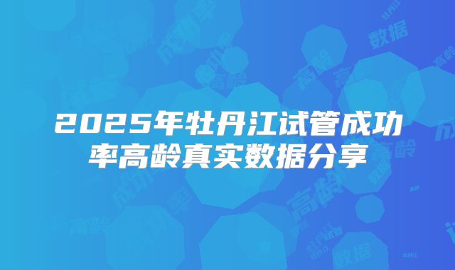 2025年牡丹江试管成功率高龄真实数据分享