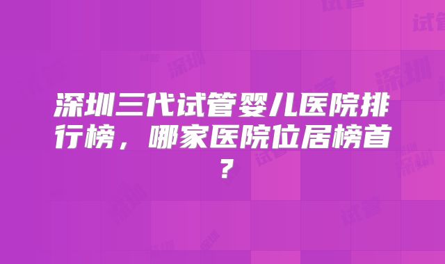 深圳三代试管婴儿医院排行榜,哪家医院位居榜首?