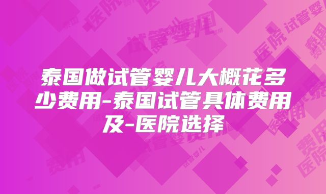泰国做试管婴儿大概花多少费用-泰国试管具体费用及-医院选择