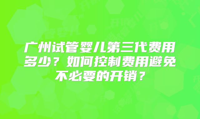 广州试管婴儿第三代费用多少？如何控制费用避免不必要的开销？