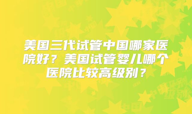 美国三代试管中国哪家医院好？美国试管婴儿哪个医院比较高级别？